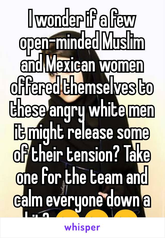 I wonder if a few open-minded Muslim and Mexican women offered themselves to these angry white men it might release some of their tension? Take one for the team and calm everyone down a bit? 😜😜😜