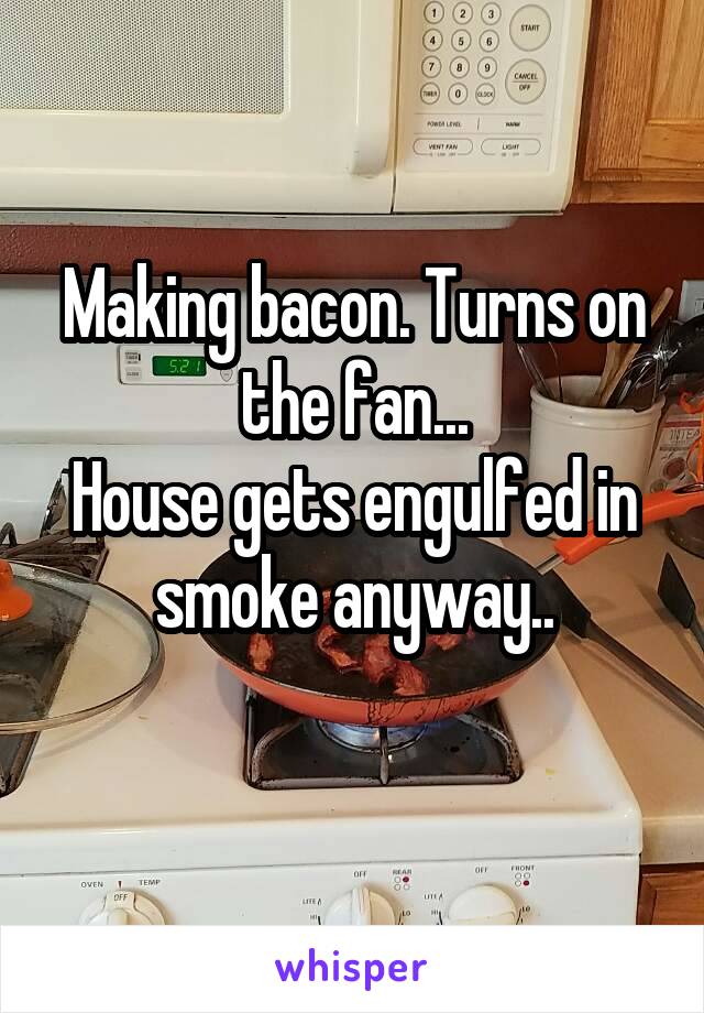 Making bacon. Turns on the fan...
House gets engulfed in smoke anyway..
