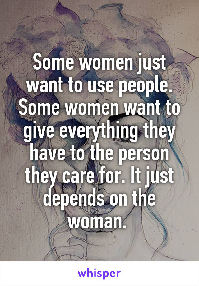 Some women just want to use people. Some women want to give everything they have to the person they care for. It just depends on the woman. 