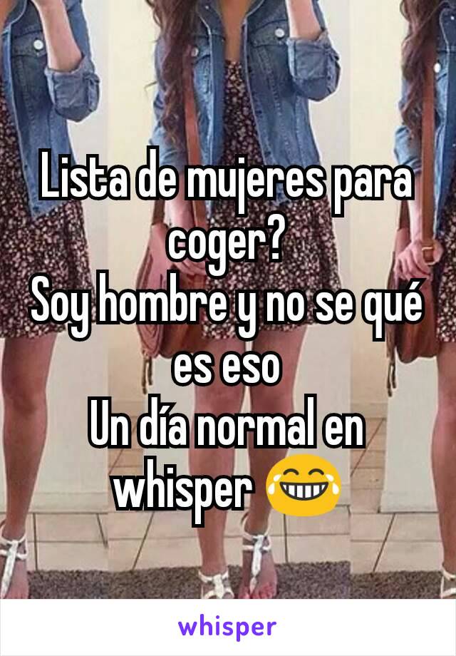 Lista de mujeres para coger?
Soy hombre y no se qué es eso
Un día normal en whisper 😂