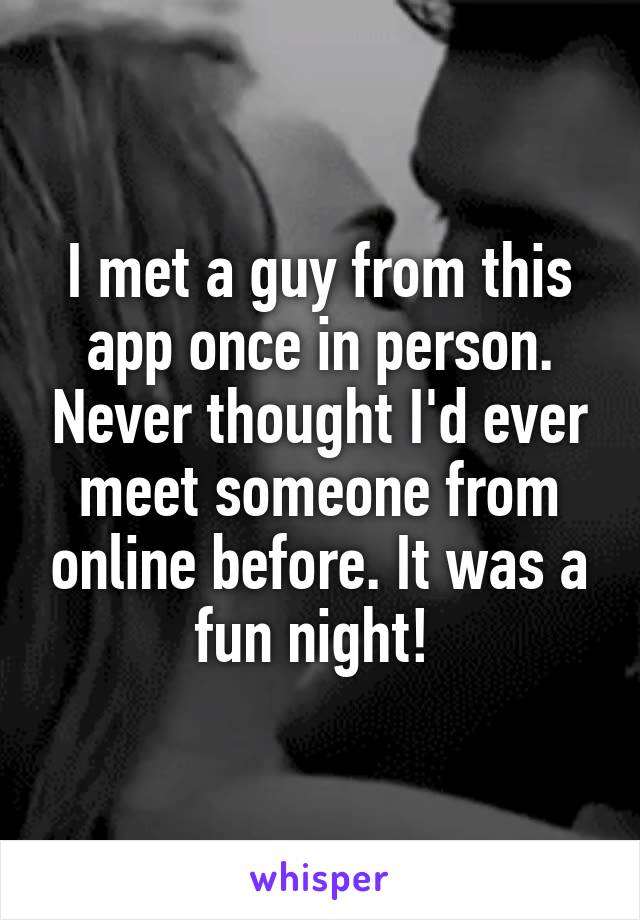 I met a guy from this app once in person. Never thought I'd ever meet someone from online before. It was a fun night! 