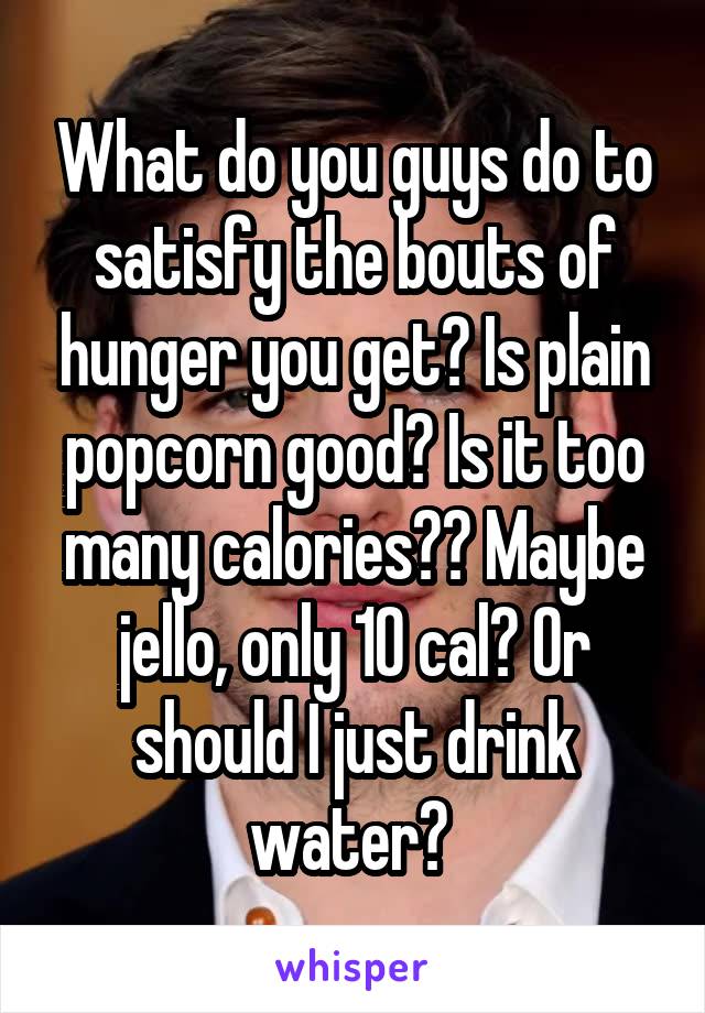 What do you guys do to satisfy the bouts of hunger you get? Is plain popcorn good? Is it too many calories?? Maybe jello, only 10 cal? Or should I just drink water? 