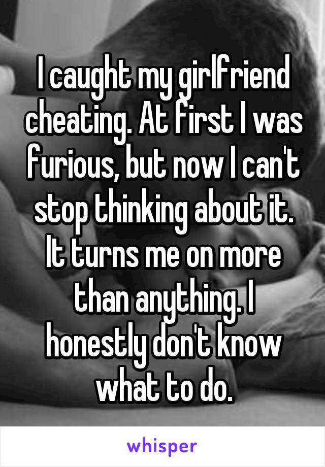 I caught my girlfriend cheating. At first I was furious, but now I can't stop thinking about it. It turns me on more than anything. I honestly don't know what to do.