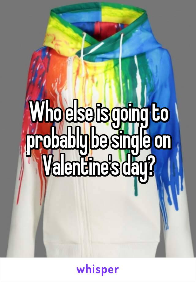 Who else is going to probably be single on Valentine's day?