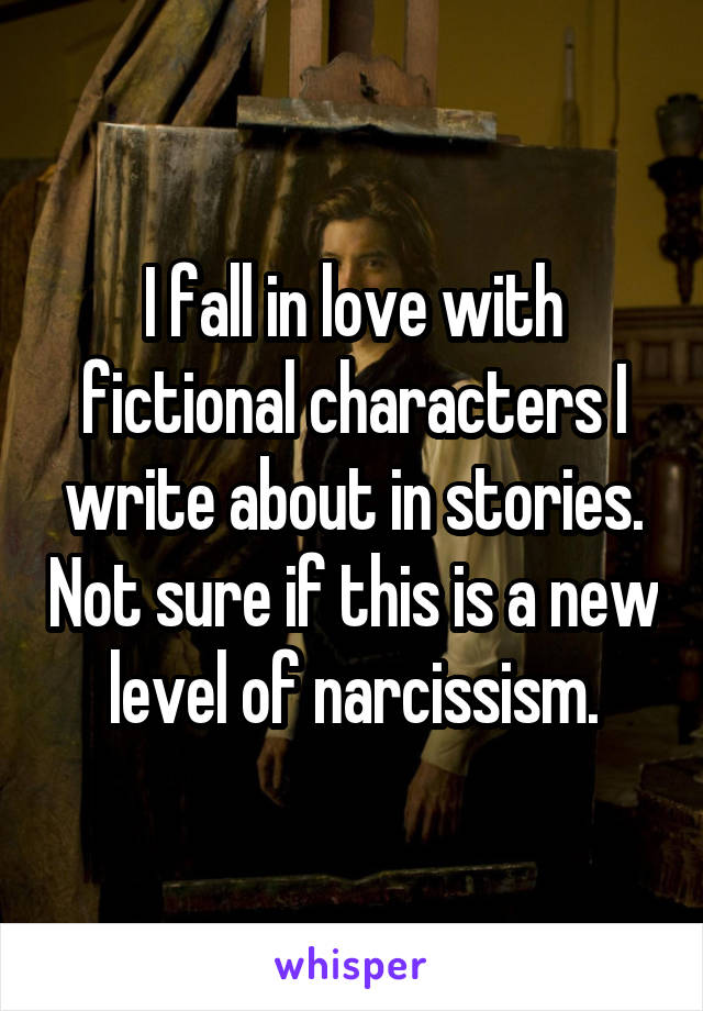 I fall in love with fictional characters I write about in stories. Not sure if this is a new level of narcissism.