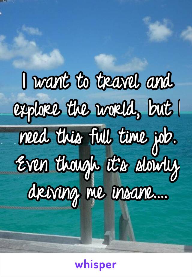 I want to travel and explore the world, but I need this full time job. Even though it's slowly driving me insane....