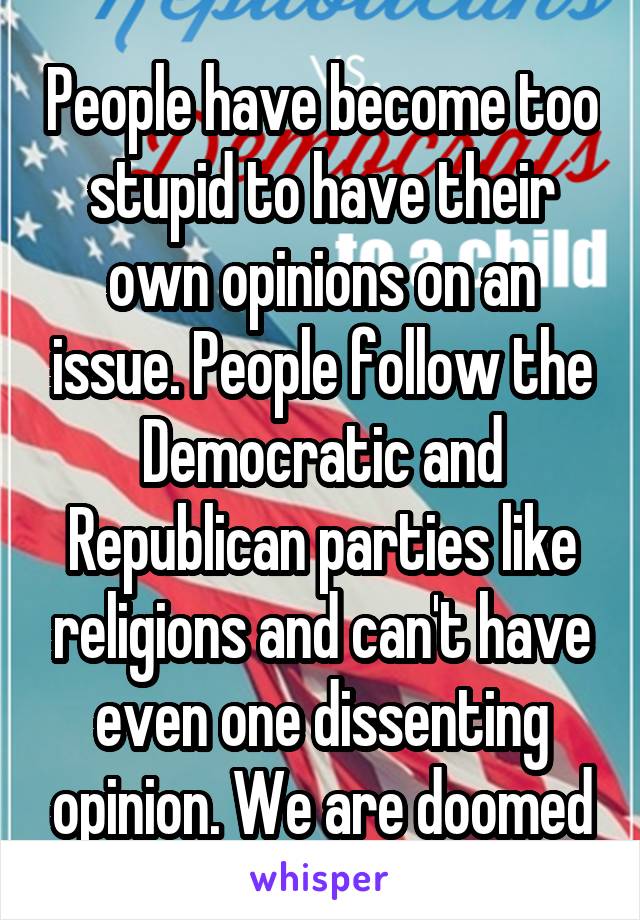 People have become too stupid to have their own opinions on an issue. People follow the Democratic and Republican parties like religions and can't have even one dissenting opinion. We are doomed