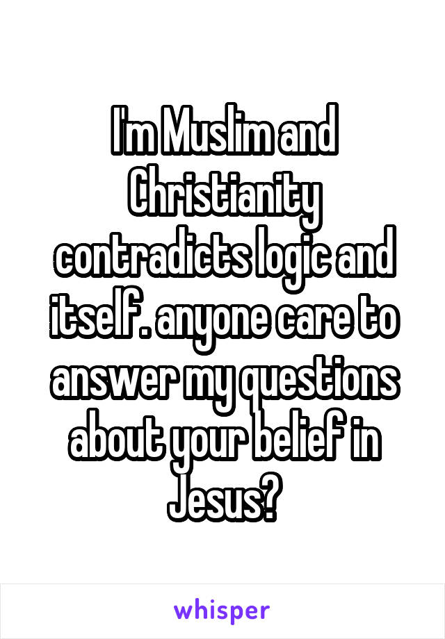 I'm Muslim and Christianity contradicts logic and itself. anyone care to answer my questions about your belief in Jesus?