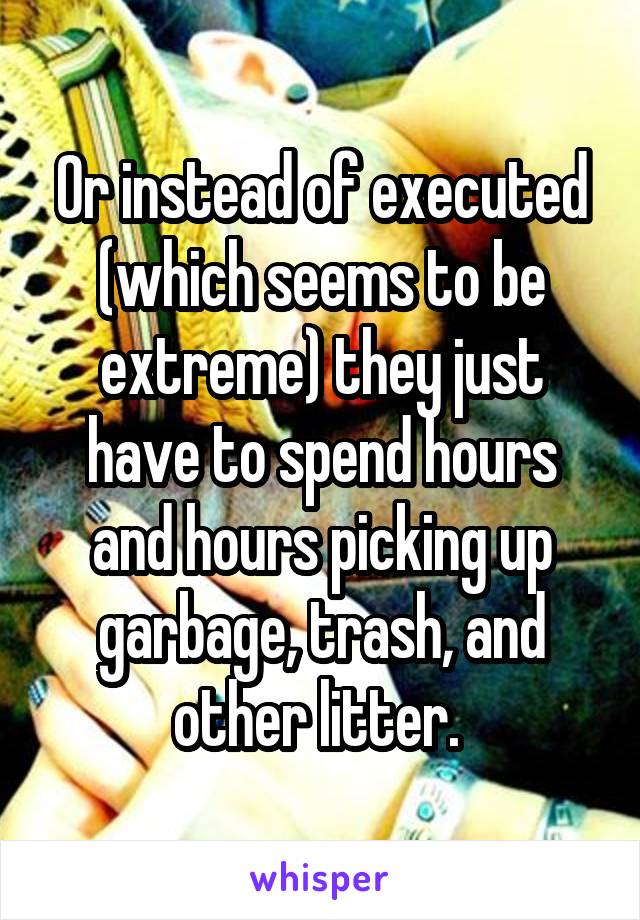 Or instead of executed (which seems to be extreme) they just have to spend hours and hours picking up garbage, trash, and other litter. 