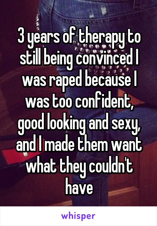 3 years of therapy to still being convinced I was raped because I was too confident, good looking and sexy, and I made them want what they couldn't have