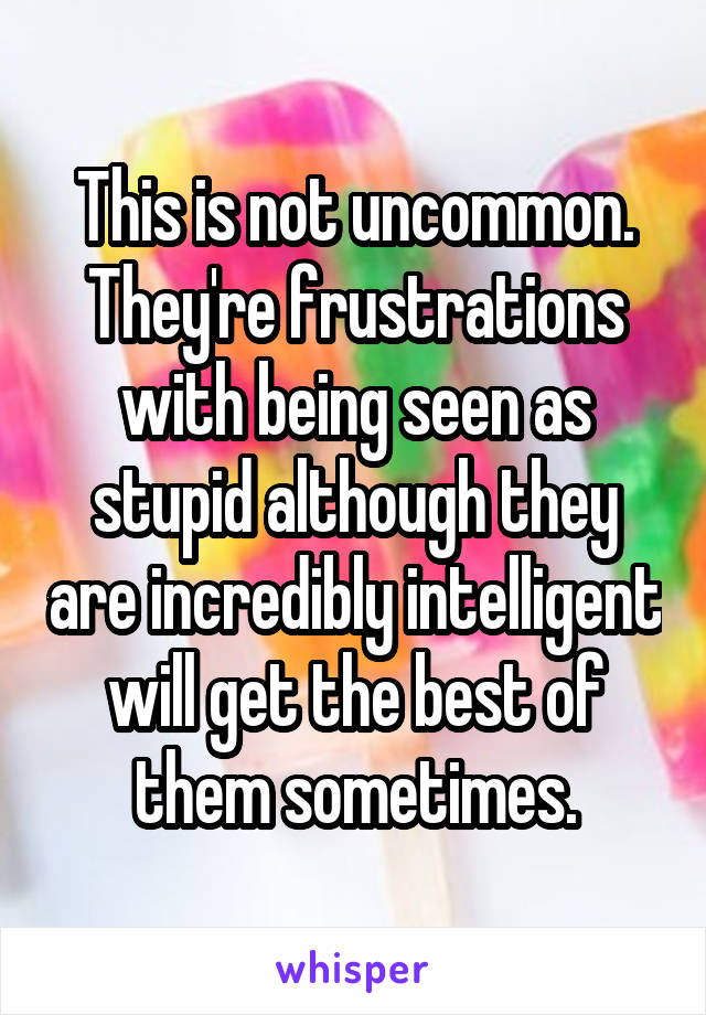 This is not uncommon. They're frustrations with being seen as stupid although they are incredibly intelligent will get the best of them sometimes.