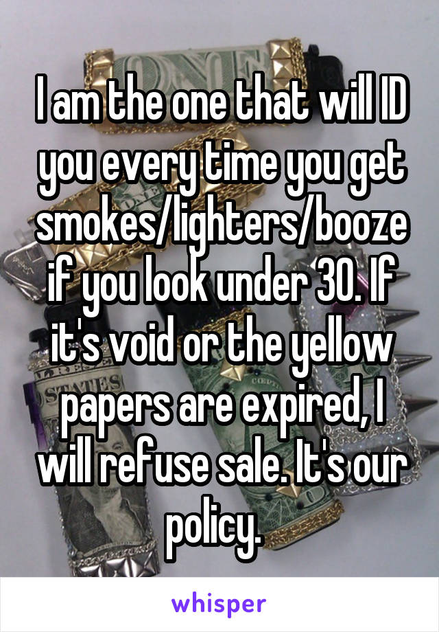 I am the one that will ID you every time you get smokes/lighters/booze if you look under 30. If it's void or the yellow papers are expired, I will refuse sale. It's our policy.  