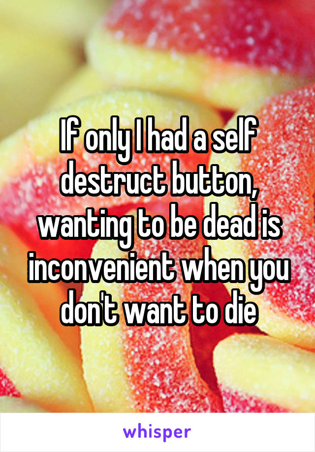 If only I had a self destruct button, wanting to be dead is inconvenient when you don't want to die