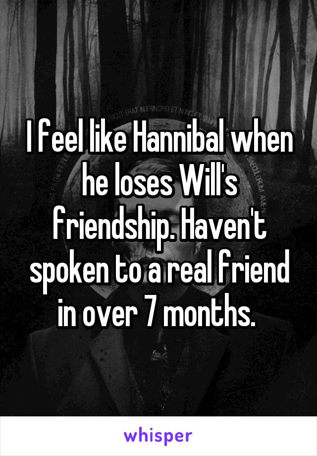 I feel like Hannibal when he loses Will's friendship. Haven't spoken to a real friend in over 7 months. 