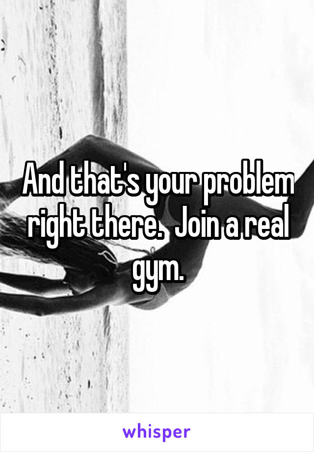 And that's your problem right there.  Join a real gym.