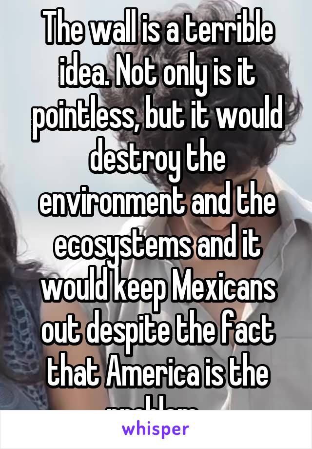 The wall is a terrible idea. Not only is it pointless, but it would destroy the environment and the ecosystems and it would keep Mexicans out despite the fact that America is the problem. 