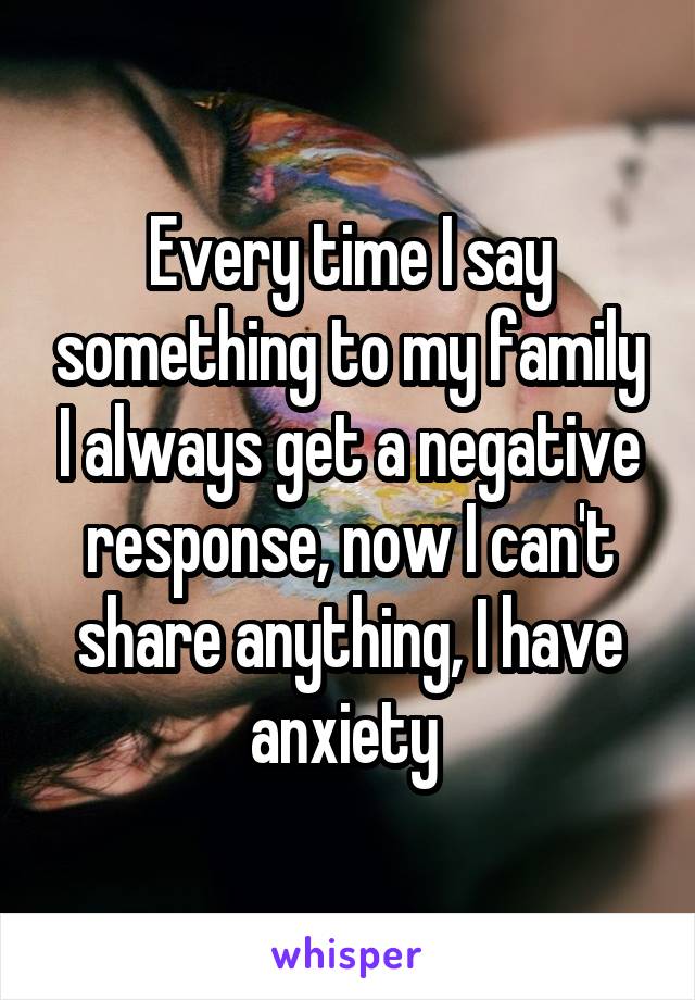 Every time I say something to my family I always get a negative response, now I can't share anything, I have anxiety 