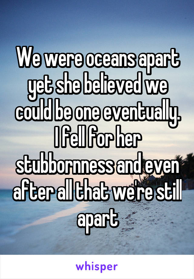 We were oceans apart yet she believed we could be one eventually. I fell for her stubbornness and even after all that we're still apart