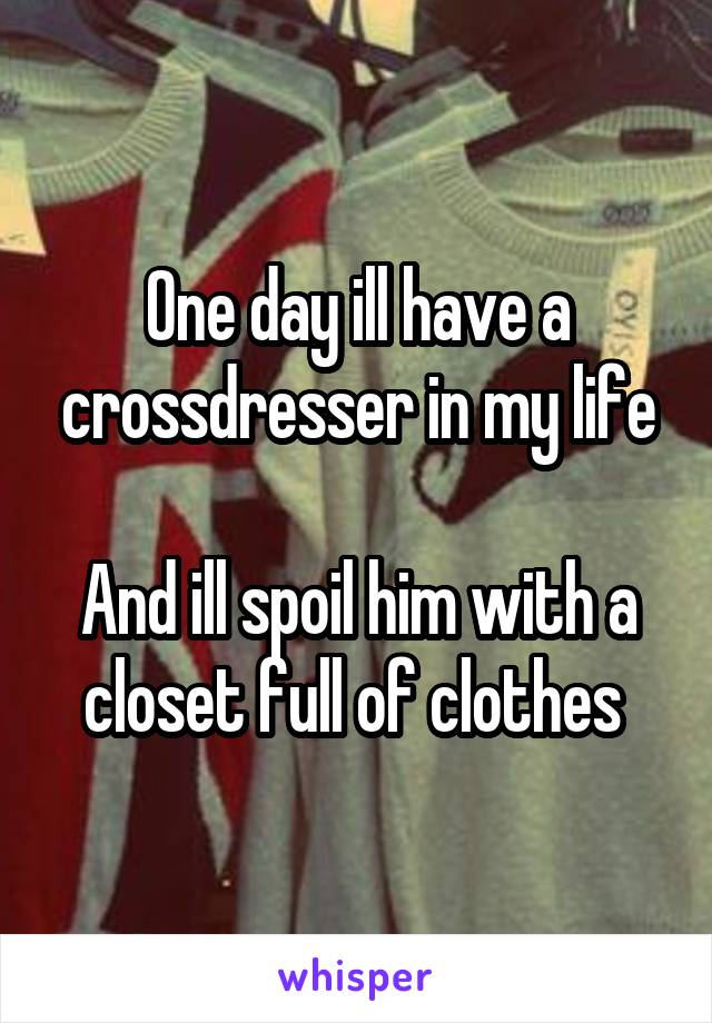 One day ill have a crossdresser in my life

And ill spoil him with a closet full of clothes 