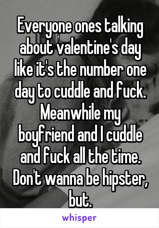 Everyone ones talking about valentine's day like it's the number one day to cuddle and fuck. Meanwhile my boyfriend and I cuddle and fuck all the time. Don't wanna be hipster, but.