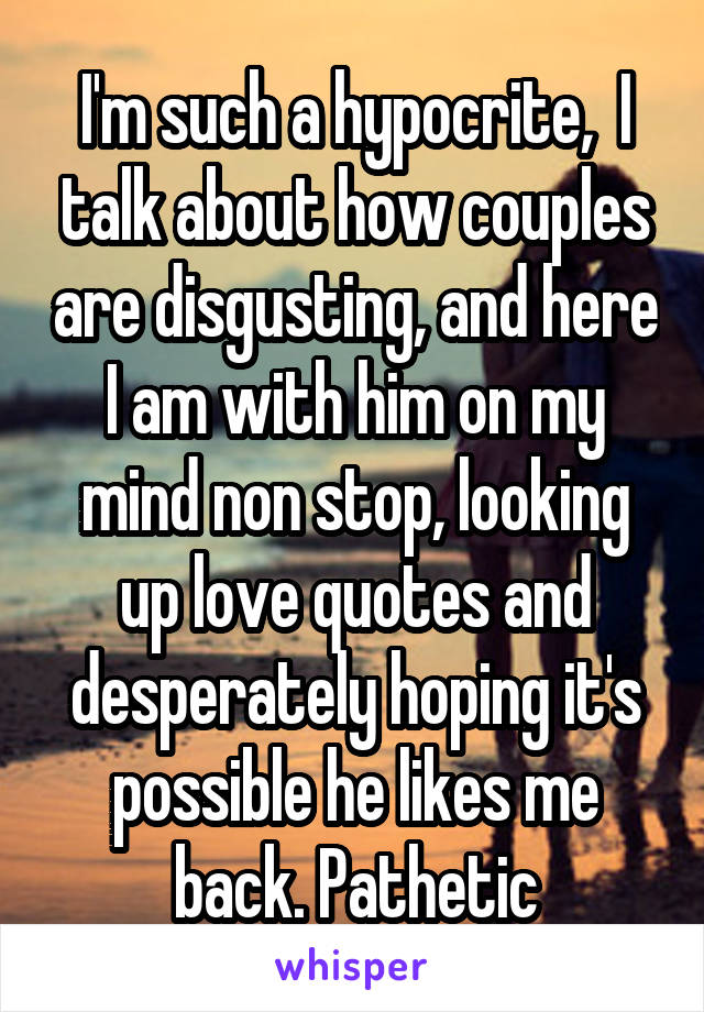 I'm such a hypocrite,  I talk about how couples are disgusting, and here I am with him on my mind non stop, looking up love quotes and desperately hoping it's possible he likes me back. Pathetic