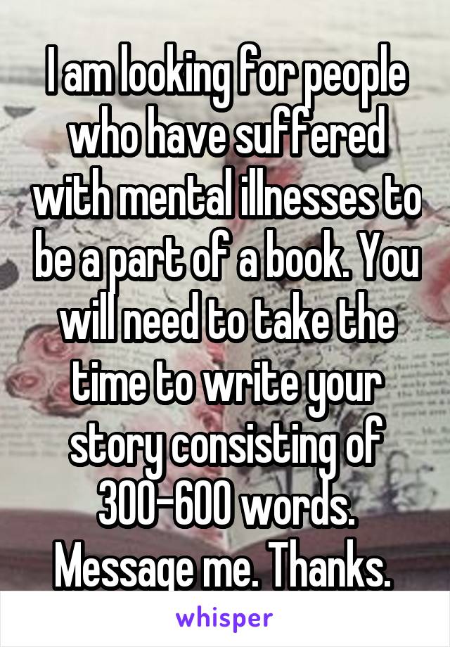 I am looking for people who have suffered with mental illnesses to be a part of a book. You will need to take the time to write your story consisting of 300-600 words. Message me. Thanks. 