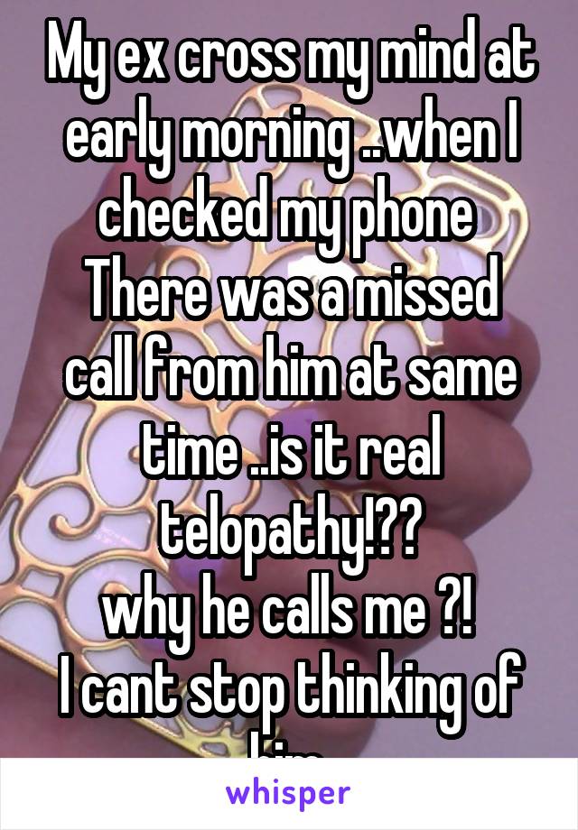 My ex cross my mind at early morning ..when I checked my phone 
There was a missed call from him at same time ..is it real telopathy!??
why he calls me ?! 
I cant stop thinking of him 