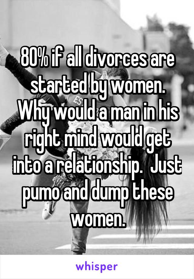 80% if all divorces are started by women. Why would a man in his right mind would get into a relationship.  Just pumo and dump these women.