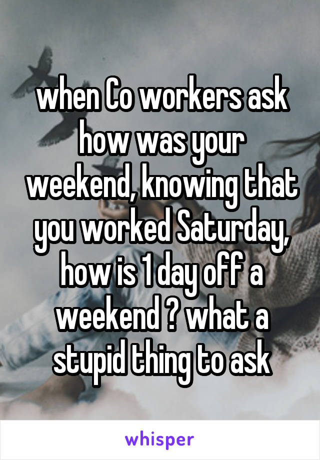 when Co workers ask how was your weekend, knowing that you worked Saturday, how is 1 day off a weekend ? what a stupid thing to ask