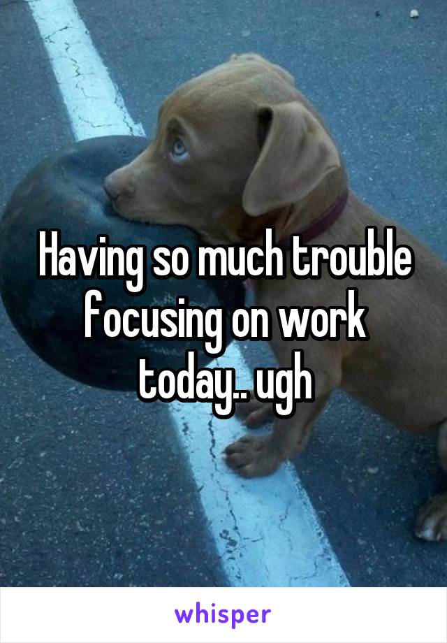 Having so much trouble focusing on work today.. ugh