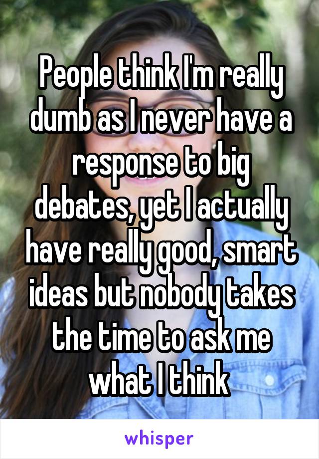 People think I'm really dumb as I never have a response to big debates, yet I actually have really good, smart ideas but nobody takes the time to ask me what I think 