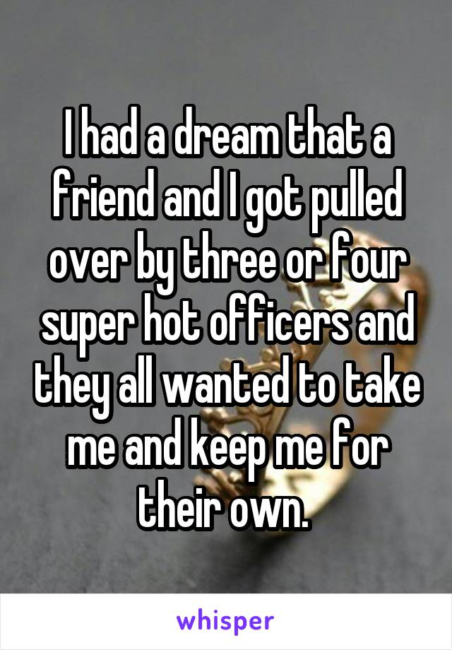 I had a dream that a friend and I got pulled over by three or four super hot officers and they all wanted to take me and keep me for their own. 