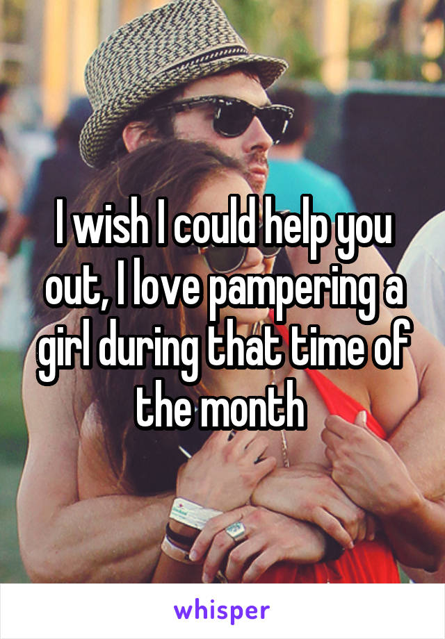 I wish I could help you out, I love pampering a girl during that time of the month 