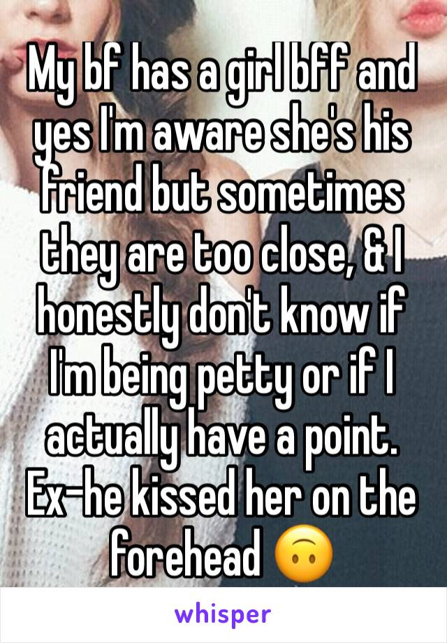 My bf has a girl bff and yes I'm aware she's his friend but sometimes they are too close, & I honestly don't know if I'm being petty or if I actually have a point. 
Ex-he kissed her on the forehead 🙃