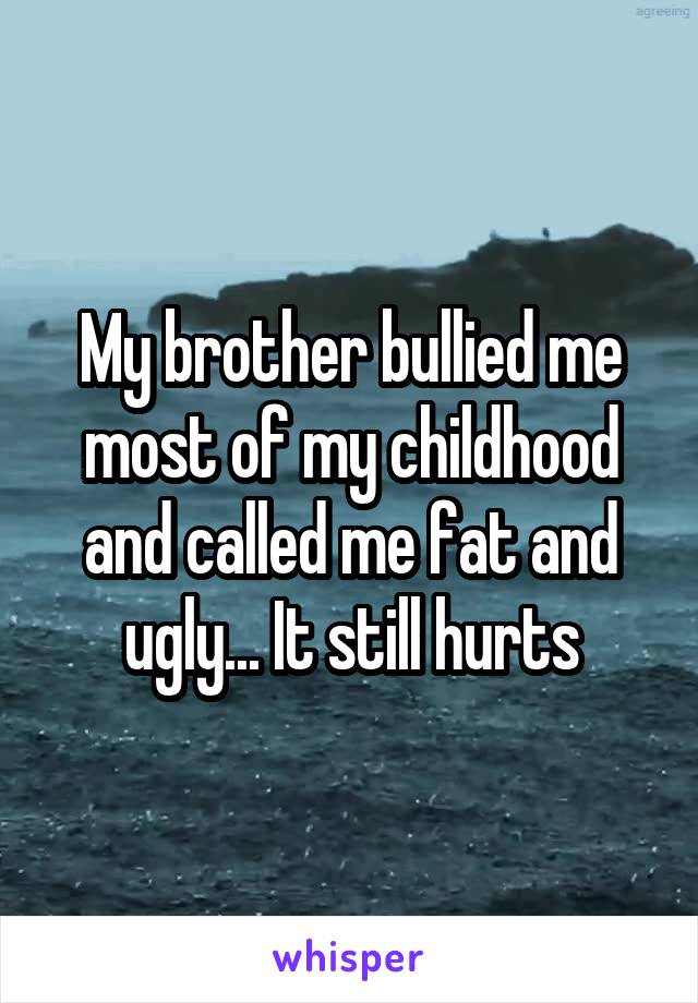 My brother bullied me most of my childhood and called me fat and ugly... It still hurts