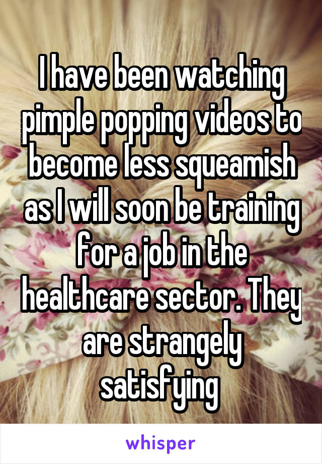 I have been watching pimple popping videos to become less squeamish as I will soon be training for a job in the healthcare sector. They are strangely satisfying 