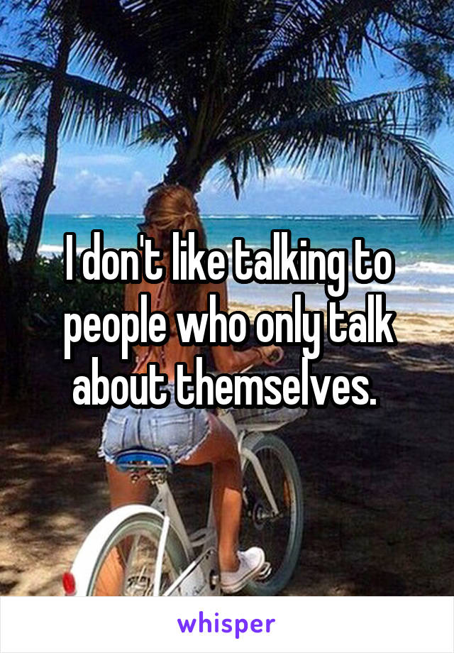 I don't like talking to people who only talk about themselves. 