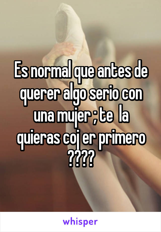 Es normal que antes de querer algo serio con una mujer ; te  la quieras coj er primero ????