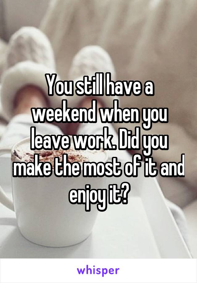 You still have a weekend when you leave work. Did you make the most of it and enjoy it?