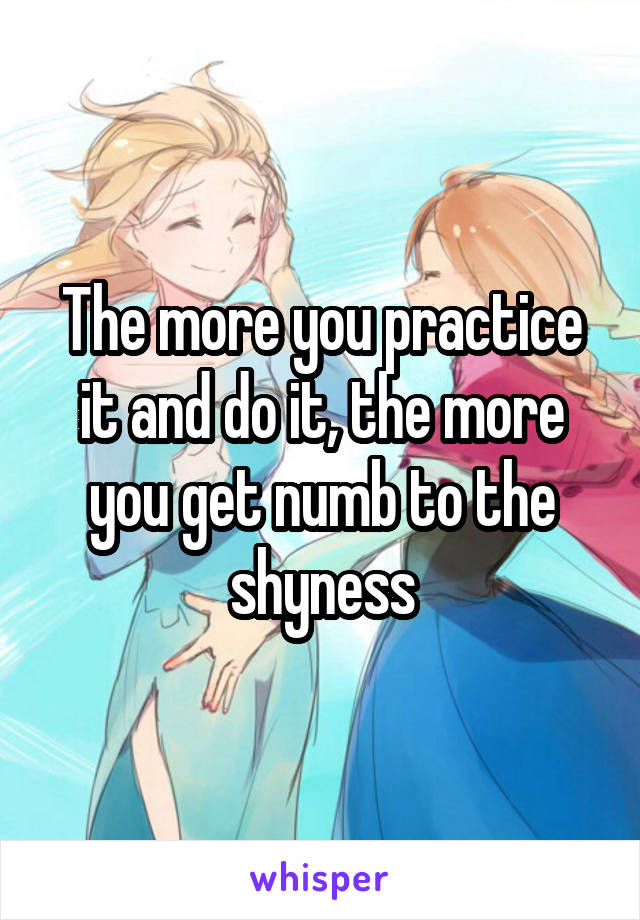 The more you practice it and do it, the more you get numb to the shyness