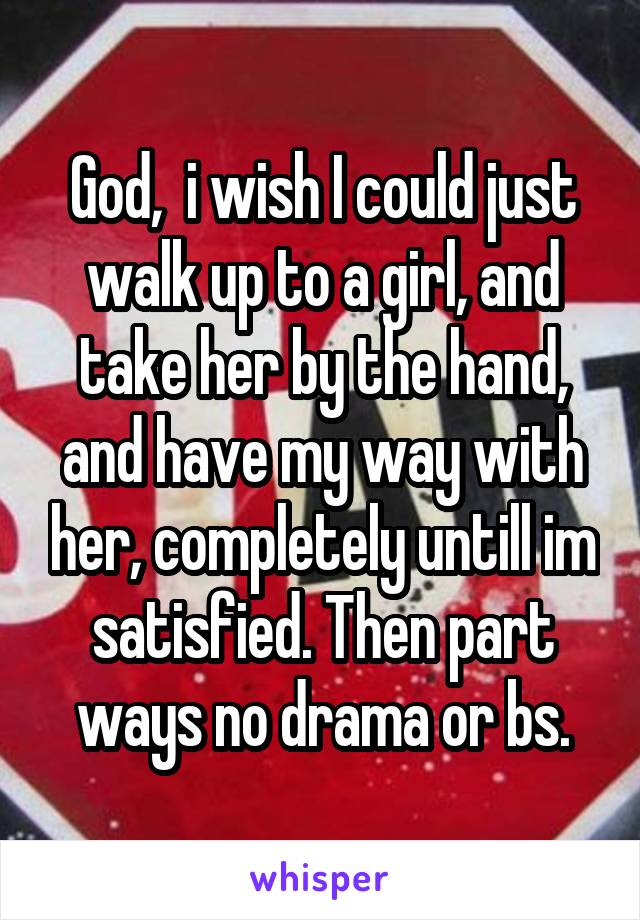 God,  i wish I could just walk up to a girl, and take her by the hand, and have my way with her, completely untill im satisfied. Then part ways no drama or bs.