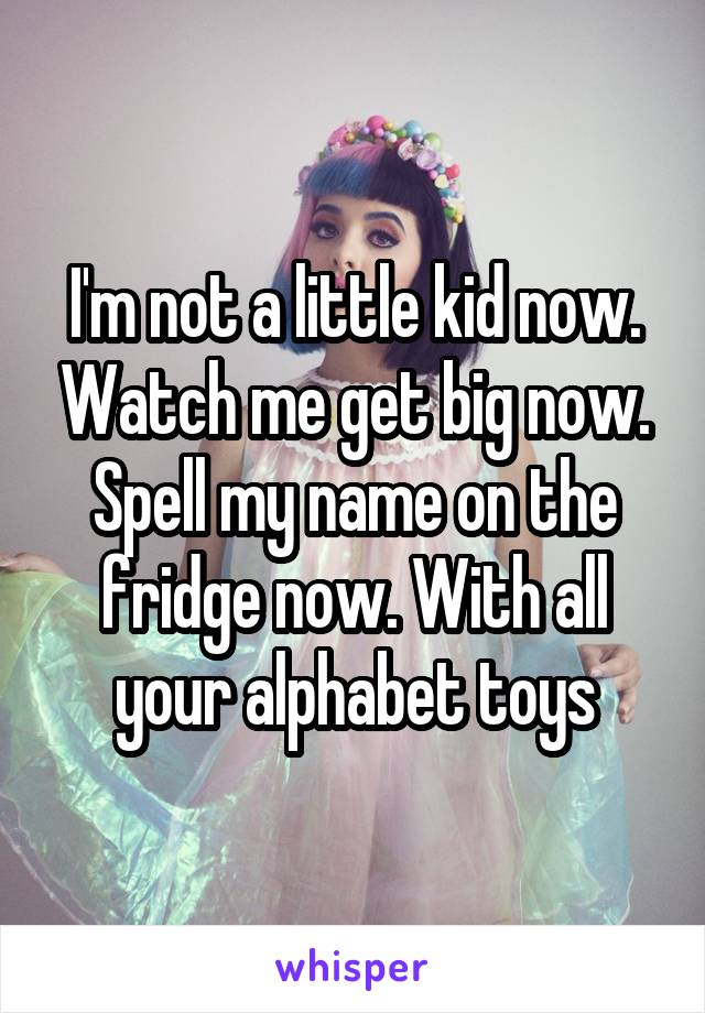 I'm not a little kid now. Watch me get big now. Spell my name on the fridge now. With all your alphabet toys