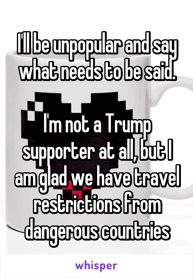 I'll be unpopular and say what needs to be said.

I'm not a Trump supporter at all, but I am glad we have travel restrictions from dangerous countries