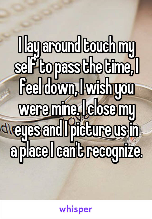 I lay around touch my self to pass the time, I feel down, I wish you were mine. I close my eyes and I picture us in a place I can't recognize. 