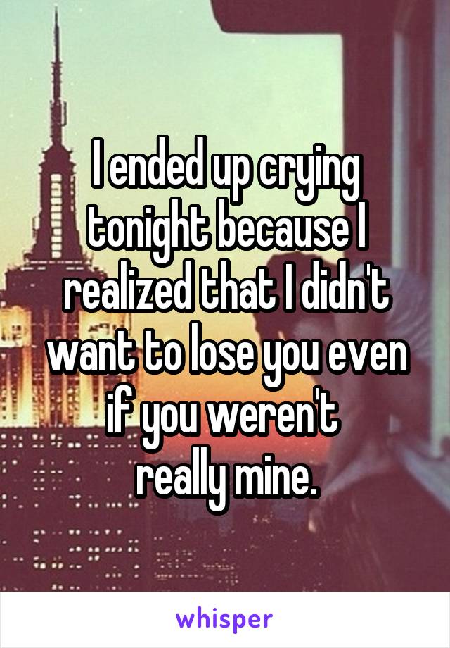 I ended up crying tonight because I realized that I didn't want to lose you even if you weren't 
really mine.