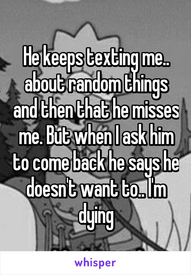 He keeps texting me.. about random things and then that he misses me. But when I ask him to come back he says he doesn't want to.. I'm dying