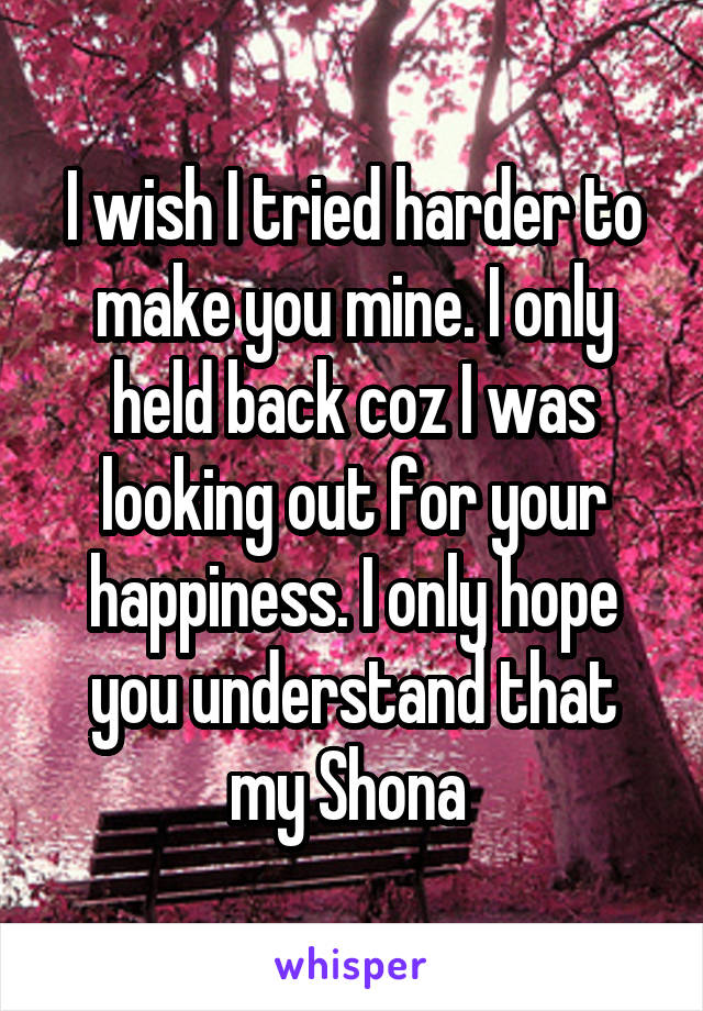 I wish I tried harder to make you mine. I only held back coz I was looking out for your happiness. I only hope you understand that my Shona 