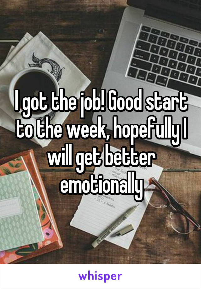 I got the job! Good start to the week, hopefully I will get better emotionally