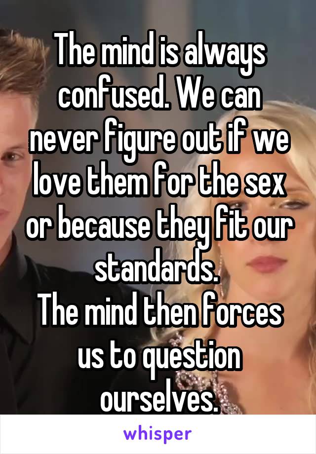 The mind is always confused. We can never figure out if we love them for the sex or because they fit our standards. 
The mind then forces us to question ourselves.