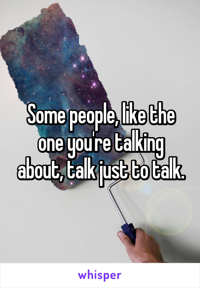 Some people, like the one you're talking about, talk just to talk.